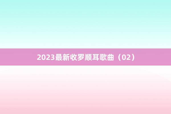2023最新收罗顺耳歌曲（02）