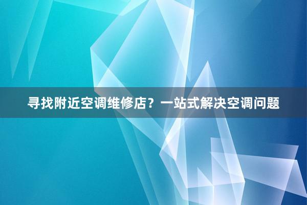 寻找附近空调维修店？一站式解决空调问题