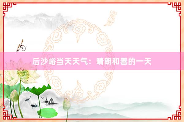 后沙峪当天天气：晴朗和善的一天