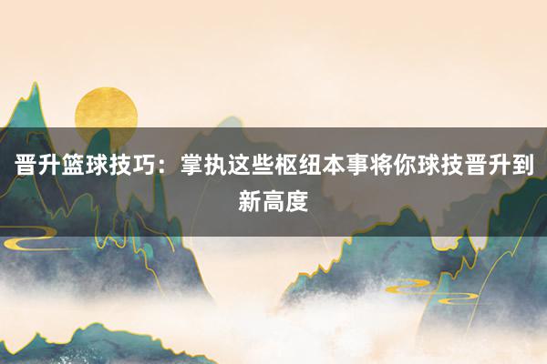 晋升篮球技巧：掌执这些枢纽本事将你球技晋升到新高度